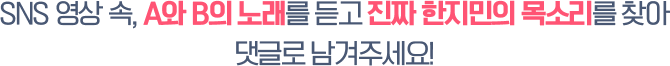 SNS 영상 속, A와 B의 노래를 듣고 진짜 한지민의 목소리를 찾아 댓글로 남겨주세요!